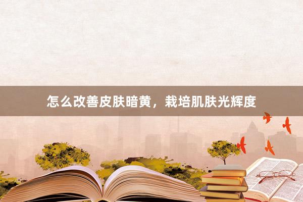 怎么改善皮肤暗黄，栽培肌肤光辉度